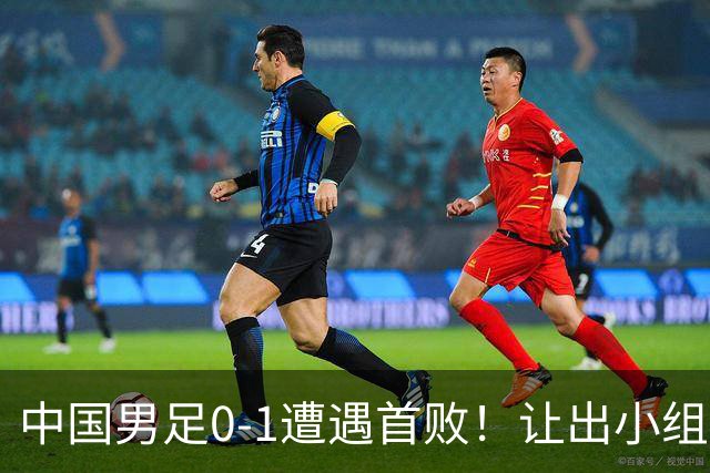 中国男足0-1遭遇首败！让出小组榜首+无缘提前出线，最新晋级形势有变