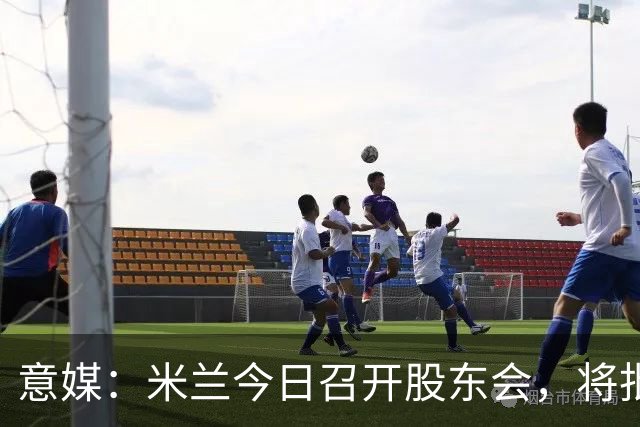 意媒：米兰今日召开股东会，将批准财报并确定董事会组成
