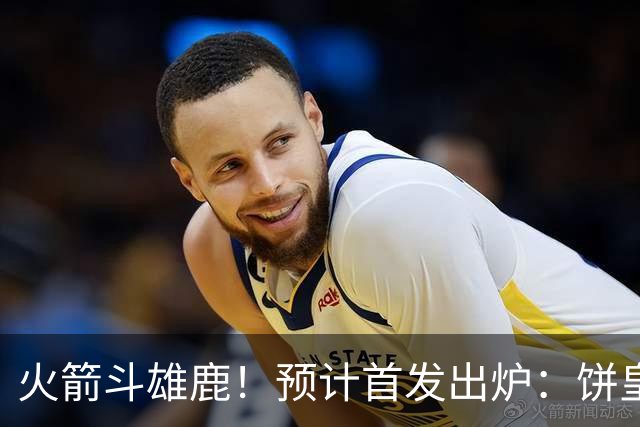 火箭斗雄鹿！预计首发出炉：饼皇顶替申京，双控卫搭档后场，杜兰特变主攻点