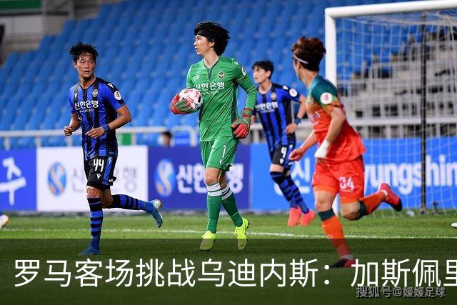 罗马客场挑战乌迪内斯：加斯佩里尼战术转型考验