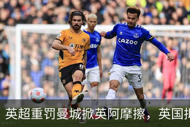 英超重罚曼城掀英阿摩擦，英国拟支持阿联酋外交官任联合国秘书长
