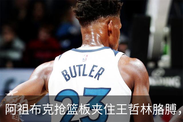 阿祖布克抢篮板夹住王哲林胳膊，古德温上前推搡阿祖被吹技犯